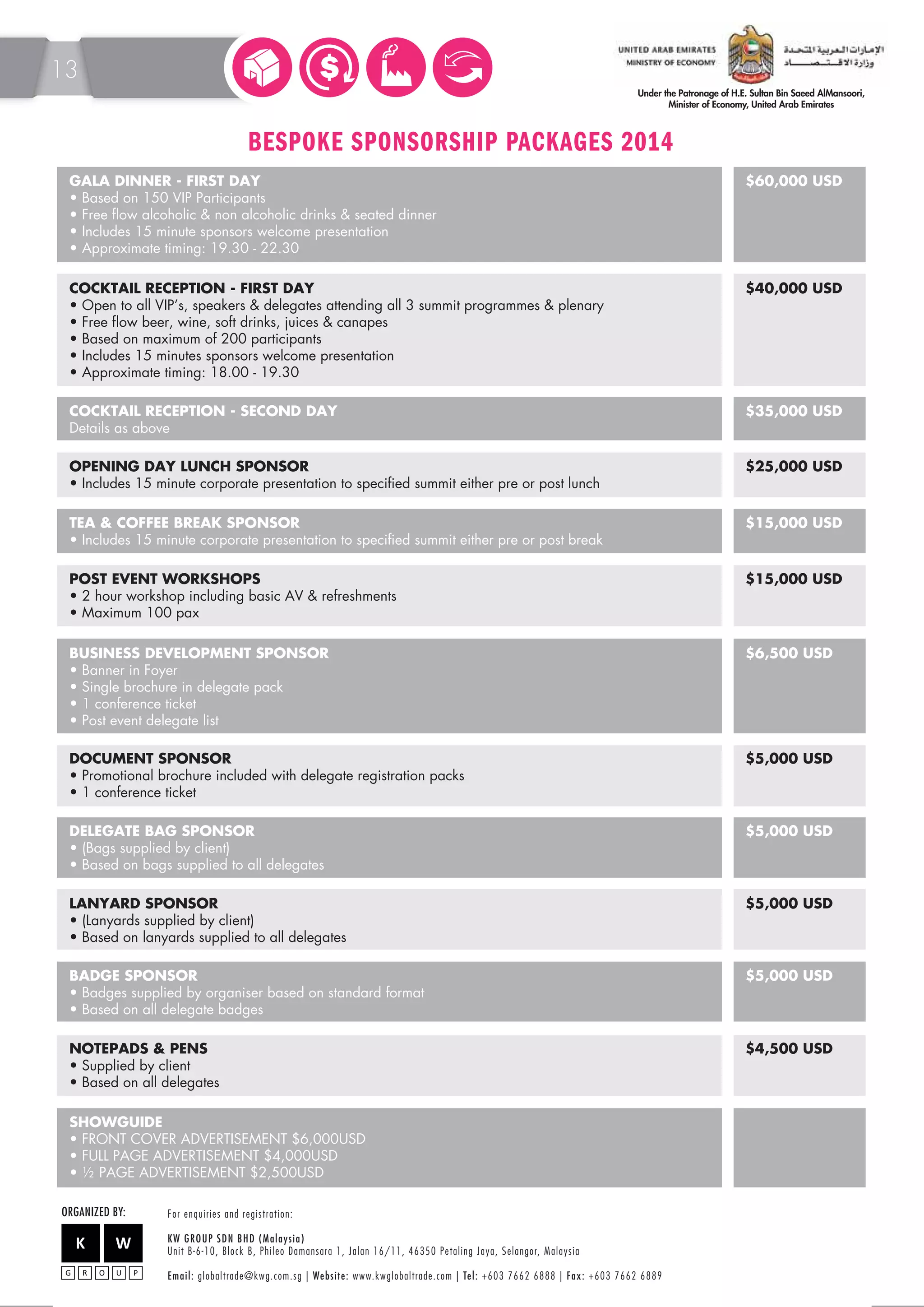 BESPOKE SPONSORSHIP PACKAGES 2014 
GALA DINNER - FIRST DAY 
• Based on 150 VIP Participants 
• Free flow alcoholic  non alcoholic drinks  seated dinner 
• Includes 15 minute sponsors welcome presentation 
• Approximate timing: 19.30 - 22.30 
$60,000 USD 
COCKTAIL RECEPTION - FIRST DAY 
• Open to all VIP’s, speakers  delegates attending all 3 summit programmes  plenary 
• Free flow beer, wine, soft drinks, juices  canapes 
• Based on maximum of 200 participants 
• Includes 15 minutes sponsors welcome presentation 
• Approximate timing: 18.00 - 19.30 
$40,000 USD 
BUSINESS DEVELOPMENT SPONSOR 
• Banner in Foyer 
• Single brochure in delegate pack 
• 1 conference ticket 
• Post event delegate list 
$6,500 USD 
OPENING DAY LUNCH SPONSOR 
• Includes 15 minute corporate presentation to specified summit either pre or post lunch 
$25,000 USD 
TEA  COFFEE BREAK SPONSOR 
• Includes 15 minute corporate presentation to specified summit either pre or post break 
$15,000 USD 
POST EVENT WORKSHOPS 
• 2 hour workshop including basic AV  refreshments 
• Maximum 100 pax 
$15,000 USD 
DOCUMENT SPONSOR 
• Promotional brochure included with delegate registration packs 
• 1 conference ticket 
$5,000 USD 
DELEGATE BAG SPONSOR 
• (Bags supplied by client) 
• Based on bags supplied to all delegates 
$5,000 USD 
LANYARD SPONSOR 
• (Lanyards supplied by client) 
• Based on lanyards supplied to all delegates 
$5,000 USD 
BADGE SPONSOR 
• Badges supplied by organiser based on standard format 
• Based on all delegate badges 
$5,000 USD 
NOTEPADS  PENS 
• Supplied by client 
• Based on all delegates 
SHOWGUIDE 
• FRONT COVER ADVERTISEMENT $6,000USD 
• FULL PAGE ADVERTISEMENT $4,000USD 
• ½ PAGE ADVERTISEMENT $2,500USD 
$4,500 USD 
COCKTAIL RECEPTION - SECOND DAY 
Details as above 
$35,000 USD 
ORGANIZED BY: F o r e n q u i r i e s a n d r e g i s t r a t i o n : 
KW GROUP SDN BHD (Malaysia) 
Unit B-6-10, Block B, Phileo Damansara 1, Jalan 16/11, 46350 Petaling Jaya, Selangor, M a l a y s i a 
E m a i l : globaltrade@kwg.com.sg | We b s i t e : www.kwglobaltrade.com | Te l : +603 7662 6888 | F a x : +603 7662 6889 
13 
 