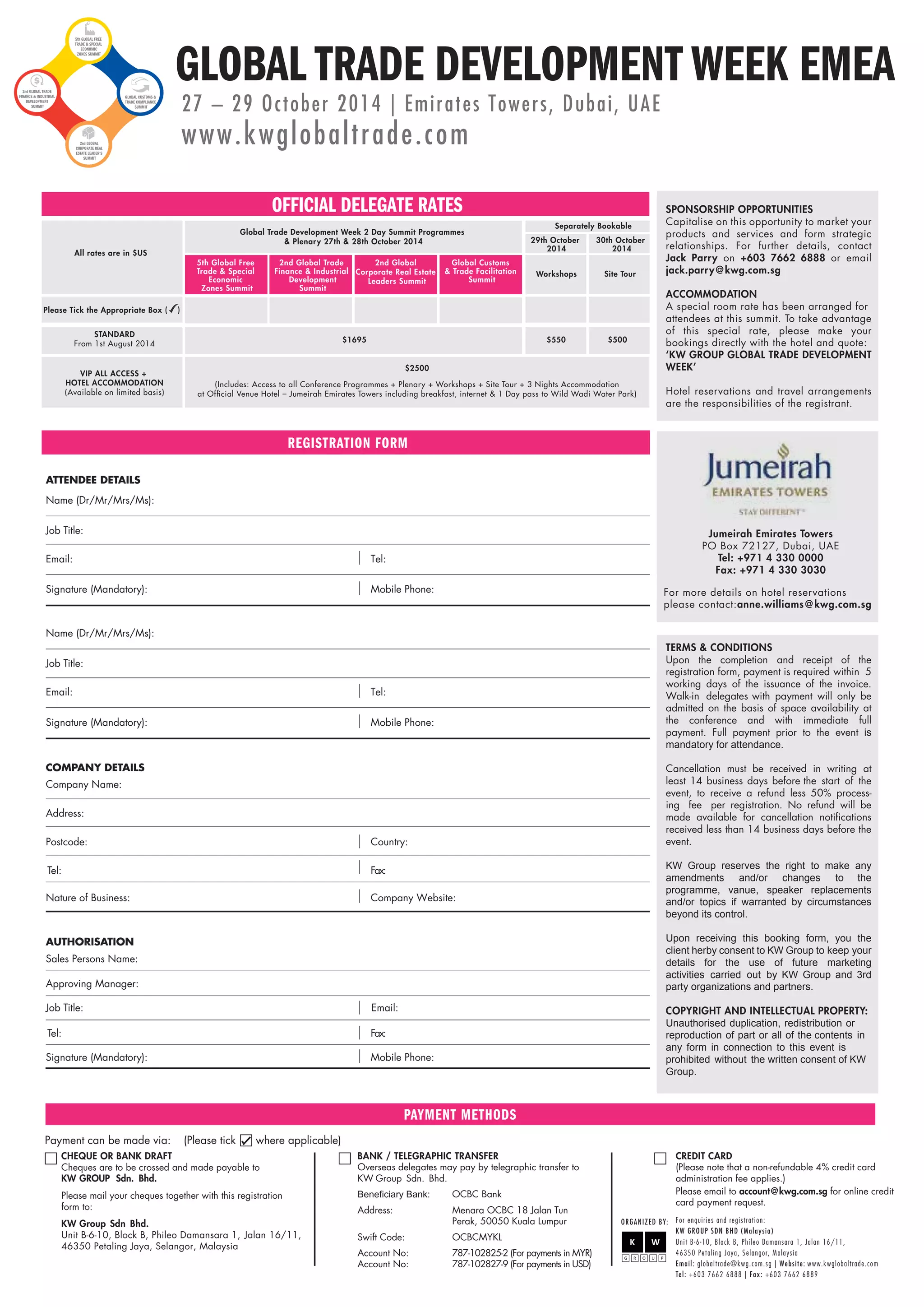 GLOBAL TRADE DEVELOPMENT WEEK EMEA 5th GLOBAL FREE 
$1695 
$2500 
REGISTRATION FORM 
ATTENDEE DETAILS 
Name (Dr/Mr/Mrs/Ms): 
Job Title: 
Email : 
Signature (Mandato ry): 
COMPANY DETAILS 
Company Name: 
Address: 
Postcode : 
Tel: 
Nature of Business: 
Country: 
Fax: 
Company Website: 
AUTHORISATION 
Approving Manager: 
Job Title : 
Tel: 
Signature (Mandatory): 
Email: 
Fax: 
Mobile Phone: 
Sales Persons Name: 
PAYMENT METHODS 
Payment can be made via: (Please tick where applicable) 
CHEQUE OR BANK DRAFT 
Cheques are to be crossed and made payable to 
KW GROUP Sdn. Bhd. 
Please mail your cheques together with this registration 
form to: 
KW Group Sdn Bhd. 
Unit B-6-10, Block B, Phileo Damansara 1, Jalan 16/11, 
46350 Petaling Jaya, Selangor, Malaysia 
Separately Bookable 
29th October 
2014 
30th October 
2014 
Workshops Site Tour 
$550 $500 
BANK / TELEGRAPHIC TRANSFER 
Overseas delegates may pay by telegraphic transfer to 
KW Group Sdn. Bhd. 
OCBC Bank 
Address: Menara OCBC 18 Jalan Tun 
Perak, 50050 Kuala Lumpur 
Swift Code: OCBCMYKL 
Account No: 787-102825-2 (For payments in MYR) 
Account No: 787-102827-9 (For payments in USD) 
SPONSORSHIP OPPORTUNITIES 
Capitalise on this opportunity to market your 
products and services and form strategic 
relationships. For further details, contact 
Jack Parry on +603 7662 6888 or email 
jack.parry@kwg.com.sg 
ACCOMMODATION 
A special room rate has been arranged for 
attendees at this summit. To take advantage 
of this special rate, please make your 
bookings directly with the hotel and quote: 
‘KW GROUP GLOBAL TRADE DEVELOPMENT 
WEEK’ 
Hotel reservations and travel arrangements 
are the responsibilities of the registrant. 
TERMS  CONDITIONS 
Upon the completion and receipt of the 
registration form, payment is required within 5 
working days of the issuance of the invoice. 
Walk-in delegates with payment will only be 
admitted on the basis of space availability at 
the conference and with immediate full 
payment. Full payment prior to the event is 
mandatory for attendance. 
Cancellation must be received in writing at 
least 14 business days before the start of the 
event, to receive a refund less 50% process-ing 
fee per registration. No refund will be 
made available for cancellation notifications 
received less than 14 business days before the 
event. 
KW Group reserves the right to make any 
amendments and/or changes to the 
programme, vanue, speaker replacements 
and/or topics if warranted by circumstances 
beyond its control. 
Upon receiving this booking form, you the 
client herby consent to KW Group to keep your 
details for the use of future marketing 
activities carried out by KW Group and 3rd 
party organizations and partners. 
COPYRIGHT AND INTELLECTUAL PROPERTY: 
Unauthorised duplication, redistribution or 
reproduction of part or all of the contents in 
any form in connection to this event is 
prohibited without the written consent of KW 
Group. 
CREDIT CARD 
(Please note that a non-refundable 4% credit card 
administration fee applies.) 
Please email to account@kwg.com.sg for online credit 
card payment request. 
ORGANIZED BY: F o r e n q u i r i e s a n d r e g i s t r a t i o n : 
KW GROUP SDN BHD (Malaysia) 
Unit B-6-10, B l o c k B , Phileo Damansara 1, J a lan 16/11, 
46350 Petaling Jaya, Selangor, Mal a y s i a 
Ema i l : g lobaltrade@kwg. c om. s g | W e b s i t e : www. kwg l o b a l t r a d e . c om 
Te l : +603 7662 6888 | F a x : +603 7662 6889 
Tel: 
Mobile Phone: 
Name (Dr/Mr/Mrs/Ms): 
Job Title: 
Email : 
Signature (Mandato ry): 
Tel: 
Mobile Phone: 
Jumeirah Emirates Towers 
PO Box 72127, Dubai, UAE 
Tel: +971 4 330 0000 
Fax: +971 4 330 3030 
For more details on hotel reservations 
please contact:anne.williams@kwg.com.sg 
Global Trade Development Week 2 Day Summit Programmes 
 Plenary 27th  28th October 2014 
All rates are in $US 
From 1st August 2014 
VIP ALL ACCESS + 
HOTEL ACCOMMODATION 
(Available on limited basis) 
(Includes: Access to all Conference Programmes + Plenary + Workshops + Site Tour + 3 Nights Accommodation 
at Official Venue Hotel – Jumeirah Emirates Towers including breakfast, internet  1 Day pass to Wild Wadi Water Park) 
Please Tick the Appropriate Box ( ) 
27 – 29 October 201 4 | Emirates Towers, Dubai, UAE 
www.kwglobaltrade.com 
TRADE  SPECIAL 
ECONOMIC 
ZONES SUMMIT 
2nd GLOBAL TRADE 
FINANCE  INDUSTRIAL 
DEVELOPMENT 
SUMMIT 
2nd GLOBAL 
CORPORATE REAL 
ESTATE LEADER’S 
SUMMIT 
GLOBAL CUSTOMS  
TRADE COMPLIANCE 
SUMMIT 
OFFICIAL DELEGATE RATES 
5th Global Free 
Trade  Special 
Economic 
Zones Summit 
2nd Global Trade 
Finance  Industrial 
Development 
Summit 
2nd Global 
Corporate Real Estate 
Leaders Summit 
Global Customs 
 Trade Facilitation 
Summit 
STANDARD 
 