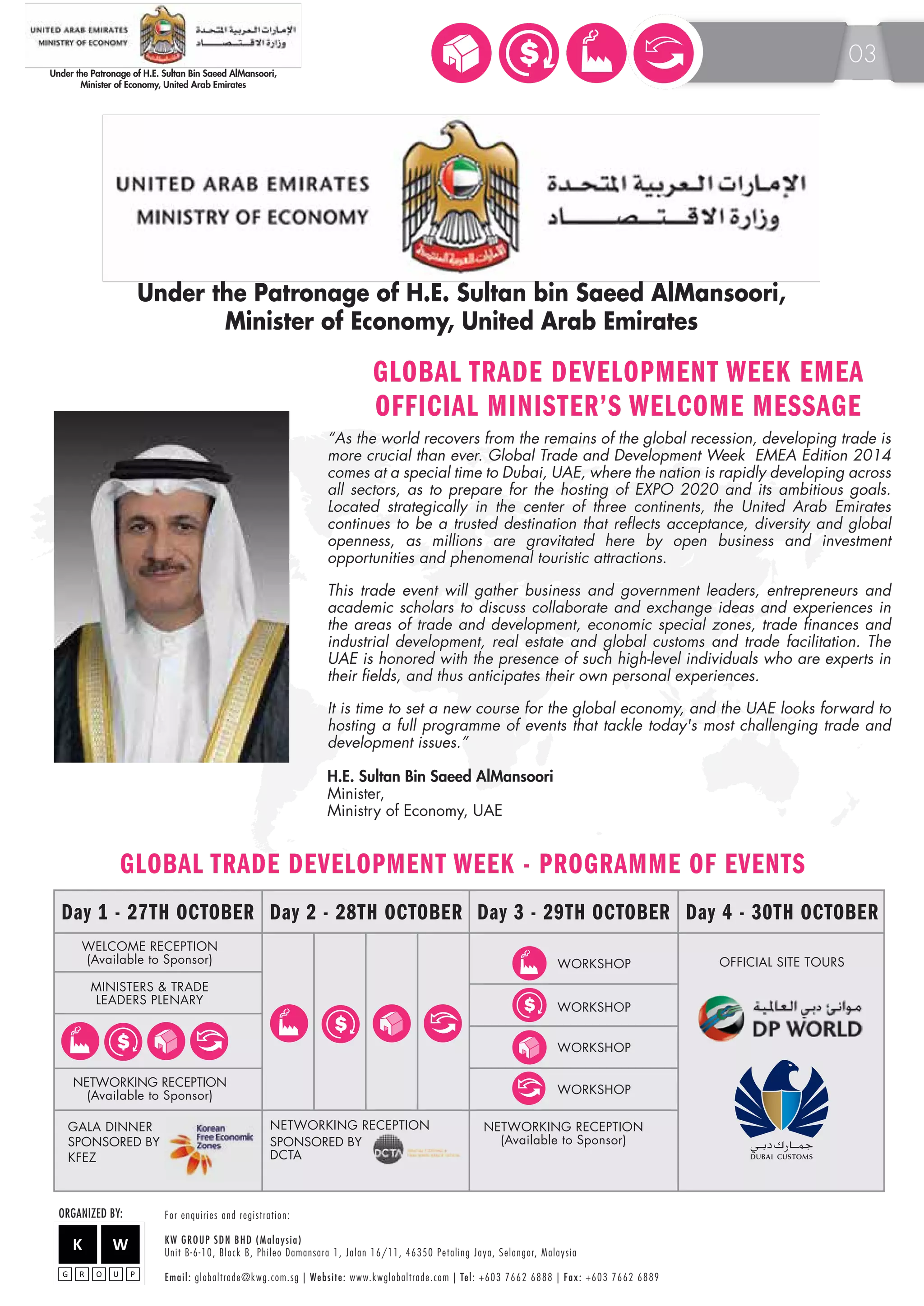 Under the Patronage of H.E. Sultan bin Saeed AlMansoori, 
GLOBAL TRADE DEVELOPMENT WEEK EMEA 
OFFICIAL MINISTER’S WELCOME MESSAGE 
“As the world recovers from the remains of the global recession, developing trade is 
more crucial than ever. Global Trade and Development Week EMEA Edition 2014 
comes at a special time to Dubai, UAE, where the nation is rapidly developing across 
all sectors, as to prepare for the hosting of EXPO 2020 and its ambitious goals. 
Located strategically in the center of three continents, the United Arab Emirates 
continues to be a trusted destination that reflects acceptance, diversity and global 
openness, as millions are gravitated here by open business and investment 
opportunities and phenomenal touristic attractions. 
This trade event will gather business and government leaders, entrepreneurs and 
academic scholars to discuss collaborate and exchange ideas and experiences in 
the areas of trade and development, economic special zones, trade finances and 
industrial development, real estate and global customs and trade facilitation. The 
UAE is honored with the presence of such high-level individuals who are experts in 
their fields, and thus anticipates their own personal experiences. 
It is time to set a new course for the global economy, and the UAE looks forward to 
hosting a full programme of events that tackle today's most challenging trade and 
development issues.” 
H.E. Sultan Bin Saeed AlMansoori 
Minister, 
Ministry of Economy, UAE 
GLOBAL TRADE DEVELOPMENT WEEK - PROGRAMME OF EVENTS 
Day 1 - 27TH OCTOBER Day 2 - 28TH OCTOBER Day 3 - 29TH OCTOBER Day 4 - 30TH OCTOBER 
WELCOME RECEPTION 
(Available to Sponsor) 
MINISTERS & TRADE 
LEADERS PLENARY 
NETWORKING RECEPTION 
(Available to Sponsor) 
ORGANIZED BY: F o r e n q u i r i e s a n d r e g i s t r a t i o n : 
NETWORKING RECEPTION 
(Available to Sponsor) 
KW GROUP SDN BHD (Malaysia) 
Unit B-6-10, Block B, Phileo Damansara 1, Jalan 16/11, 46350 Petaling Jaya, Selangor, M a l a y s i a 
E m a i l : globaltrade@kwg.com.sg | We b s i t e : www.kwglobaltrade.com | Te l : +603 7662 6888 | F a x : +603 7662 6889 
GALA DINNER 
WORKSHOP 
WORKSHOP 
WORKSHOP 
WORKSHOP 
NETWORKING RECEPTION 
SPONSORED BY 
DCTA 
OFFICIAL SITE TOURS 
$ 
$ 
$ 
SPONSORED BY 
KFEZ 
Minister of Economy, United Arab Emirates 
03 
 