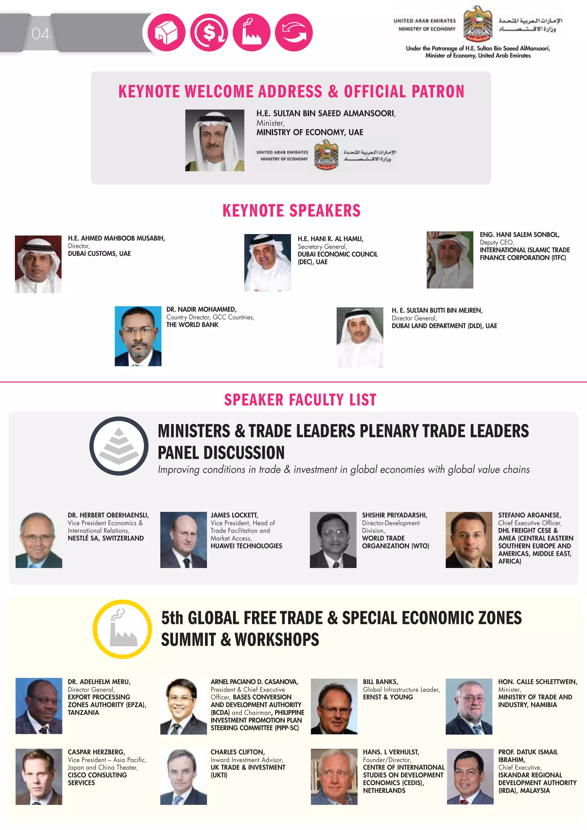 KEYNOTE WELCOME ADDRESS & OFFICIAL PATRON 
KEYNOTE SPEAKERS 
SPEAKER FACULTY LIST 
H.E. AHMED MAHBOOB MUSABIH, 
Director, 
DUBAI CUSTOMS, UAE 
DR. ADELHELM MERU, 
Director General, 
EXPORT PROCESSING 
ZONES AUTHORITY (EPZA), 
TANZANIA 
H. E. SULTAN BUTTI BIN MEJREN, 
Director General, 
DUBAI LAND DEPARTMENT (DLD), UAE 
ARNEL PACIANO D. CASANOVA, 
President & Chief Executive 
Officer, BASES CONVERSION 
AND DEVELOPMENT AUTHORITY 
(BCDA) and Chairman, PHILIPPINE 
INVESTMENT PROMOTION PLAN 
STEERING COMMITTEE (PIPP-SC) 
HON. CALLE SCHLETTWEIN, 
Minister, 
MINISTRY OF TRADE AND 
INDUSTRY, NAMIBIA 
CASPAR HERZBERG, 
Vice President – Asia Pacific, 
Japan and China Theater, 
CISCO CONSULTING 
SERVICES 
BILL BANKS, 
Global Infrastructure Leader, 
ERNST & YOUNG 
CHARLES CLIFTON, 
Inward Investment Advisor, 
UK TRADE & INVESTMENT 
(UKTI) 
04 
H.E. SULTAN BIN SAEED ALMANSOORI, 
Minister, 
MINISTRY OF ECONOMY, UAE 
ENG. HANI SALEM SONBOL, 
Deputy CEO, 
INTERNATIONAL ISLAMIC TRADE 
FINANCE CORPORATION (ITFC) 
H.E. HANI R. AL HAMLI, 
Secretary General, 
DUBAI ECONOMIC COUNCIL 
(DEC), UAE 
DR. NADIR MOHAMMED, 
Country Director, GCC Countries, 
THE WORLD BANK 
MINISTERS & TRADE LEADERS PLENARY TRADE LEADERS 
PANEL DISCUSSION 
Improving conditions in trade & investment in global economies with global value chains 
DR. HERBERT OBERHAENSLI, 
Vice President Economics & 
International Relations, 
NESTLÉ SA, SWITZERLAND 
JAMES LOCKETT, 
Vice President, Head of 
Trade Facilitation and 
Market Access, 
HUAWEI TECHNOLOGIES 
SHISHIR PRIYADARSHI, 
Director-Development 
Division, 
WORLD TRADE 
ORGANIZATION (WTO) 
STEFANO ARGANESE, 
Chief Executive Officer, 
DHL FREIGHT CESE & 
AMEA (CENTRAL EASTERN 
SOUTHERN EUROPE AND 
AMERICAS, MIDDLE EAST, 
AFRICA) 
5th GLOBAL FREE TRADE & SPECIAL ECONOMIC ZONES 
SUMMIT & WORKSHOPS 
HANS. L VERHULST, 
Founder/Director, 
CENTRE OF INTERNATIONAL 
STUDIES ON DEVELOPMENT 
ECONOMICS (CEDIS), 
NETHERLANDS 
PROF. DATUK ISMAIL 
IBRAHIM, 
Chief Executive, 
ISKANDAR REGIONAL 
DEVELOPMENT AUTHORITY 
(IRDA), MALAYSIA 
 