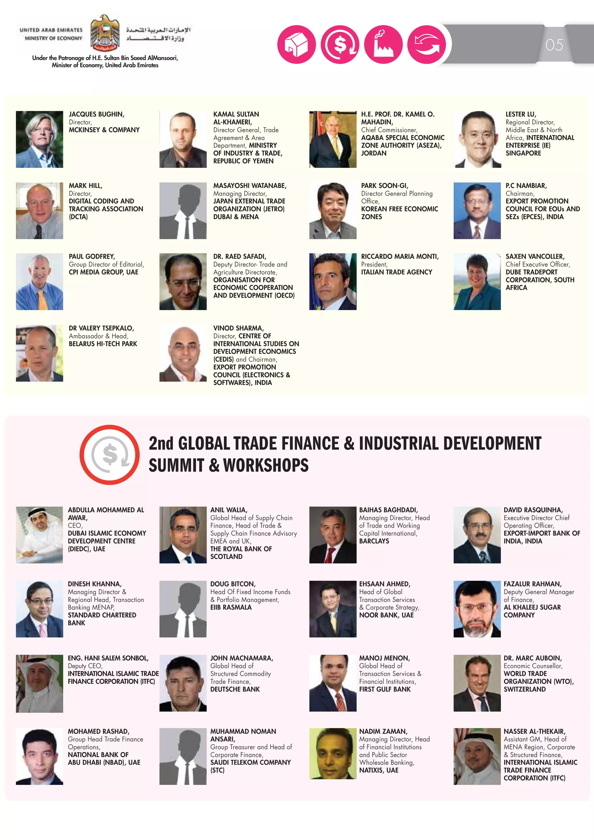 JACQUES BUGHIN, 
Director, 
MCKINSEY & COMPANY 
ABDULLA MOHAMMED AL 
AWAR, 
CEO, 
DUBAI ISLAMIC ECONOMY 
DEVELOPMENT CENTRE 
(DIEDC), UAE 
05 
PAUL GODFREY, 
Group Director of Editorial, 
CPI MEDIA GROUP, UAE 
KAMAL SULTAN 
AL-KHAMERI, 
Director General, Trade 
Agreement & Area 
Department, MINISTRY 
OF INDUSTRY & TRADE, 
REPUBLIC OF YEMEN 
H.E. PROF. DR. KAMEL O. 
MAHADIN, 
Chief Commissioner, 
AQABA SPECIAL ECONOMIC 
ZONE AUTHORITY (ASEZA), 
JORDAN 
PARK SOON-GI, 
Director General Planning 
Office, 
KOREAN FREE ECONOMIC 
ZONES 
LESTER LU, 
Regional Director, 
Middle East & North 
Africa, INTERNATIONAL 
ENTERPRISE (IE) 
SINGAPORE 
MARK HILL, 
Director, 
DIGITAL CODING AND 
TRACKING ASSOCIATION 
(DCTA) 
MASAYOSHI WATANABE, 
Managing Director, 
JAPAN EXTERNAL TRADE 
ORGANIZATION (JETRO) 
DUBAI & MENA 
RICCARDO MARIA MONTI, 
President, 
ITALIAN TRADE AGENCY 
P.C NAMBIAR, 
Chairman, 
EXPORT PROMOTION 
COUNCIL FOR EOUs AND 
SEZs (EPCES), INDIA 
DR. RAED SAFADI, 
Deputy Director- Trade and 
Agriculture Directorate, 
ORGANISATION FOR 
ECONOMIC COOPERATION 
AND DEVELOPMENT (OECD) 
SAXEN VANCOLLER, 
Chief Executive Officer, 
DUBE TRADEPORT 
CORPORATION, SOUTH 
AFRICA 
DR VALERY TSEPKALO, 
Ambassador & Head, 
BELARUS HI-TECH PARK 
VINOD SHARMA, 
Director, CENTRE OF 
INTERNATIONAL STUDIES ON 
DEVELOPMENT ECONOMICS 
(CEDIS) and Chairman, 
EXPORT PROMOTION 
COUNCIL (ELECTRONICS & 
SOFTWARES), INDIA 
2nd GLOBAL TRADE FINANCE & INDUSTRIAL DEVELOPMENT 
SUMMIT & WORKSHOPS 
ANIL WALIA, 
Global Head of Supply Chain 
Finance, Head of Trade & 
Supply Chain Finance Advisory 
EMEA and UK, 
THE ROYAL BANK OF 
SCOTLAND 
BAIHAS BAGHDADI, 
Managing Director, Head 
of Trade and Working 
Capital International, 
BARCLAYS 
DAVID RASQUINHA, 
Executive Director Chief 
Operating Officer, 
EXPORT-IMPORT BANK OF 
INDIA, INDIA 
DINESH KHANNA, 
Managing Director & 
Regional Head, Transaction 
Banking MENAP, 
STANDARD CHARTERED 
BANK 
EHSAAN AHMED, 
Head of Global 
Transaction Services 
& Corporate Strategy, 
NOOR BANK, UAE 
DOUG BITCON, 
Head Of Fixed Income Funds 
& Portfolio Management, 
EIIB RASMALA 
FAZALUR RAHMAN, 
Deputy General Manager 
of Finance, 
AL KHALEEJ SUGAR 
COMPANY 
ENG. HANI SALEM SONBOL, 
Deputy CEO, 
INTERNATIONAL ISLAMIC TRADE 
FINANCE CORPORATION (ITFC) 
JOHN MACNAMARA, 
Global Head of 
Structured Commodity 
Trade Finance, 
DEUTSCHE BANK 
MANOJ MENON, 
Global Head of 
Transaction Services & 
Financial Institutions, 
FIRST GULF BANK 
DR. MARC AUBOIN, 
Economic Counsellor, 
WORLD TRADE 
ORGANIZATION (WTO), 
SWITZERLAND 
MOHAMED RASHAD, 
Group Head Trade Finance 
Operations, 
NATIONAL BANK OF 
ABU DHABI (NBAD), UAE 
MUHAMMAD NOMAN 
ANSARI, 
Group Treasurer and Head of 
Corporate Finance, 
SAUDI TELEKOM COMPANY 
(STC) 
NADIM ZAMAN, 
Managing Director, Head 
of Financial Institutions 
and Public Sector 
Wholesale Banking, 
NATIXIS, UAE 
NASSER AL-THEKAIR, 
Assistant GM, Head of 
MENA Region, Corporate 
& Structured Finance, 
INTERNATIONAL ISLAMIC 
TRADE FINANCE 
CORPORATION (ITFC) 
 