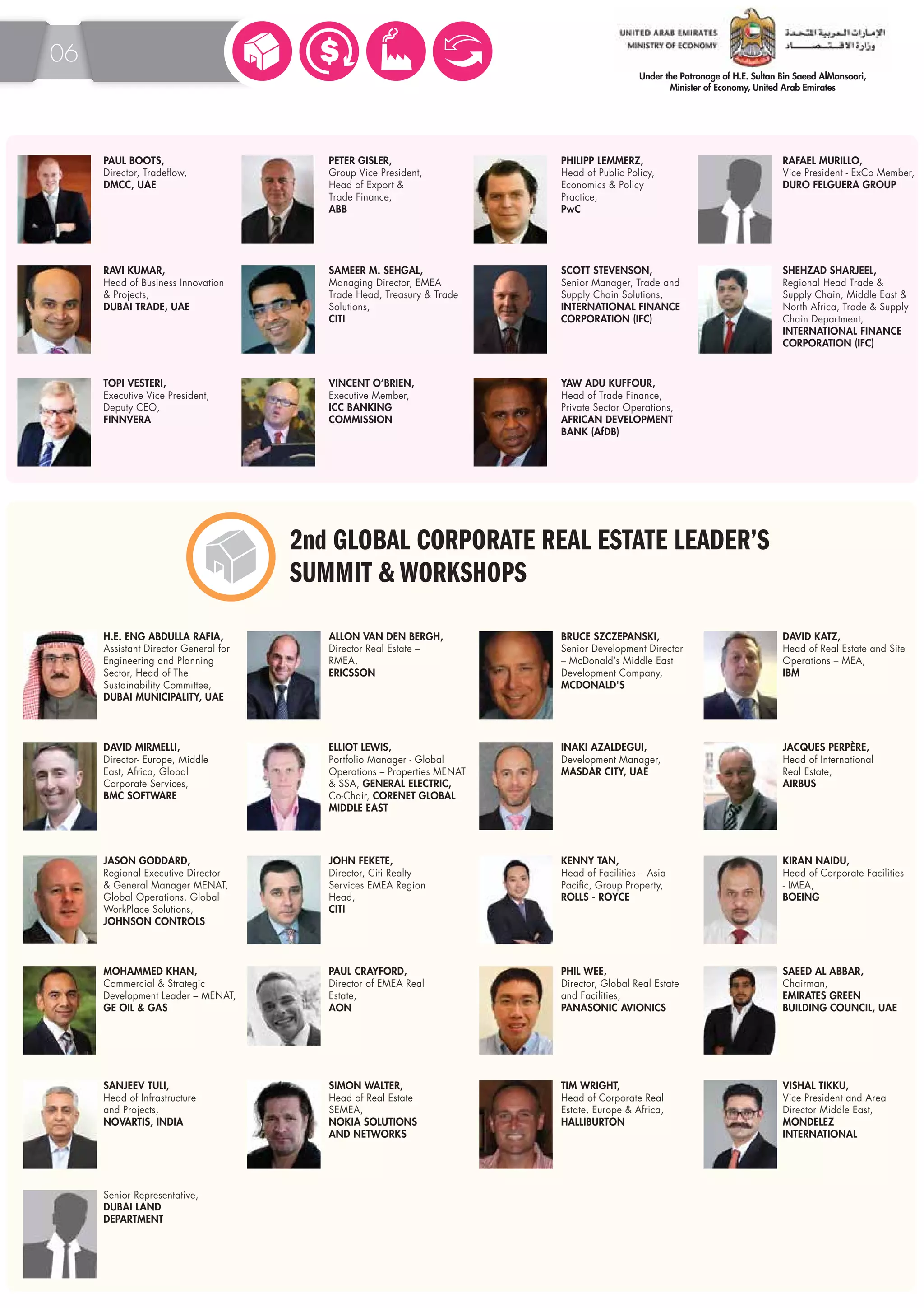 06 
PAUL BOOTS, 
Director, Tradeflow, 
DMCC, UAE 
PETER GISLER, 
Group Vice President, 
Head of Export & 
Trade Finance, 
ABB 
PHILIPP LEMMERZ, 
Head of Public Policy, 
Economics & Policy 
Practice, 
PwC 
RAFAEL MURILLO, 
Vice President - ExCo Member, 
DURO FELGUERA GROUP 
RAVI KUMAR, 
Head of Business Innovation 
& Projects, 
DUBAI TRADE, UAE 
SAMEER M. SEHGAL, 
Managing Director, EMEA 
Trade Head, Treasury & Trade 
Solutions, 
CITI 
SCOTT STEVENSON, 
Senior Manager, Trade and 
Supply Chain Solutions, 
INTERNATIONAL FINANCE 
CORPORATION (IFC) 
SHEHZAD SHARJEEL, 
Regional Head Trade & 
Supply Chain, Middle East & 
North Africa, Trade & Supply 
Chain Department, 
INTERNATIONAL FINANCE 
CORPORATION (IFC) 
TOPI VESTERI, 
Executive Vice President, 
Deputy CEO, 
FINNVERA 
VINCENT O’BRIEN, 
Executive Member, 
ICC BANKING 
COMMISSION 
YAW ADU KUFFOUR, 
Head of Trade Finance, 
Private Sector Operations, 
AFRICAN DEVELOPMENT 
BANK (AfDB) 
2nd GLOBAL CORPORATE REAL ESTATE LEADER’S 
SUMMIT & WORKSHOPS 
H.E. ENG ABDULLA RAFIA, 
Assistant Director General for 
Engineering and Planning 
Sector, Head of The 
Sustainability Committee, 
DUBAI MUNICIPALITY, UAE 
ALLON VAN DEN BERGH, 
Director Real Estate – 
RMEA, 
ERICSSON 
BRUCE SZCZEPANSKI, 
Senior Development Director 
– McDonald’s Middle East 
Development Company, 
MCDONALD'S 
DAVID KATZ, 
Head of Real Estate and Site 
Operations – MEA, 
IBM 
DAVID MIRMELLI, 
Director- Europe, Middle 
East, Africa, Global 
Corporate Services, 
BMC SOFTWARE 
ELLIOT LEWIS, 
Portfolio Manager - Global 
Operations – Properties MENAT 
& SSA, GENERAL ELECTRIC, 
Co-Chair, CORENET GLOBAL 
MIDDLE EAST 
INAKI AZALDEGUI, 
Development Manager, 
MASDAR CITY, UAE 
JACQUES PERPÈRE, 
Head of International 
Real Estate, 
AIRBUS 
JASON GODDARD, 
Regional Executive Director 
& General Manager MENAT, 
Global Operations, Global 
WorkPlace Solutions, 
JOHNSON CONTROLS 
JOHN FEKETE, 
Director, Citi Realty 
Services EMEA Region 
Head, 
CITI 
KENNY TAN, 
Head of Facilities – Asia 
Pacific, Group Property, 
ROLLS - ROYCE 
KIRAN NAIDU, 
Head of Corporate Facilities 
- IMEA, 
BOEING 
PAUL CRAYFORD, 
Director of EMEA Real 
Estate, 
AON 
MOHAMMED KHAN, 
Commercial & Strategic 
Development Leader – MENAT, 
GE OIL & GAS 
PHIL WEE, 
Director, Global Real Estate 
and Facilities, 
PANASONIC AVIONICS 
SAEED AL ABBAR, 
Chairman, 
EMIRATES GREEN 
BUILDING COUNCIL, UAE 
SANJEEV TULI, 
Head of Infrastructure 
and Projects, 
NOVARTIS, INDIA 
SIMON WALTER, 
Head of Real Estate 
SEMEA, 
NOKIA SOLUTIONS 
AND NETWORKS 
TIM WRIGHT, 
Head of Corporate Real 
Estate, Europe & Africa, 
HALLIBURTON 
VISHAL TIKKU, 
Vice President and Area 
Director Middle East, 
MONDELEZ 
INTERNATIONAL 
Senior Representative, 
DUBAI LAND 
DEPARTMENT 
 