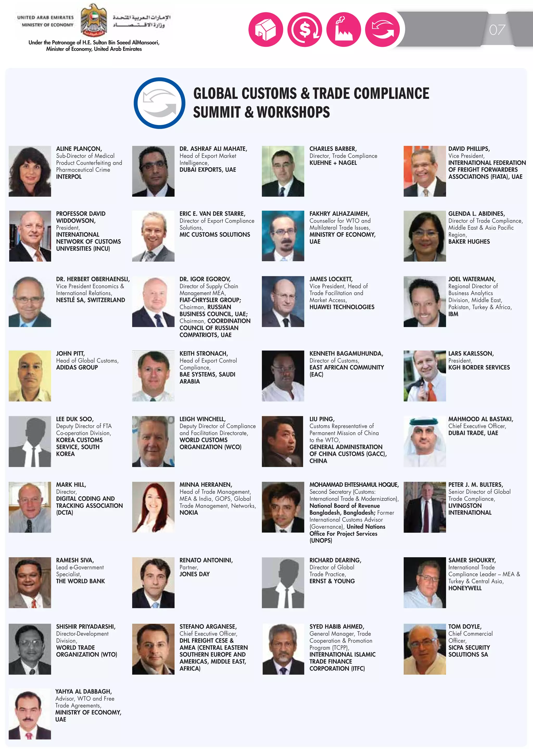 07 
GLOBAL CUSTOMS & TRADE COMPLIANCE 
SUMMIT & WORKSHOPS 
ALINE PLANÇON, 
Sub-Director of Medical 
Product Counterfeiting and 
Pharmaceutical Crime 
INTERPOL 
DR. ASHRAF ALI MAHATE, 
Head of Export Market 
Intelligence, 
DUBAI EXPORTS, UAE 
CHARLES BARBER, 
Director, Trade Compliance 
KUEHNE + NAGEL 
DAVID PHILLIPS, 
Vice President, 
INTERNATIONAL FEDERATION 
OF FREIGHT FORWARDERS 
ASSOCIATIONS (FIATA), UAE 
PROFESSOR DAVID 
WIDDOWSON, 
President, 
INTERNATIONAL 
NETWORK OF CUSTOMS 
UNIVERSITIES (INCU) 
ERIC E. VAN DER STARRE, 
Director of Export Compliance 
Solutions, 
MIC CUSTOMS SOLUTIONS 
FAKHRY ALHAZAIMEH, 
Counsellor for WTO and 
Multilateral Trade Issues, 
MINISTRY OF ECONOMY, 
UAE 
DR. IGOR EGOROV, 
Director of Supply Chain 
Management MEA, 
FIAT-CHRYSLER GROUP; 
Chairman, RUSSIAN 
BUSINESS COUNCIL, UAE; 
Chairman, COORDINATION 
COUNCIL OF RUSSIAN 
COMPATRIOTS, UAE 
GLENDA L. ABIDINES, 
Director of Trade Compliance, 
Middle East & Asia Pacific 
Region, 
BAKER HUGHES 
DR. HERBERT OBERHAENSLI, 
Vice President Economics & 
International Relations, 
NESTLÉ SA, SWITZERLAND 
JOEL WATERMAN, 
Regional Director of 
Business Analytics 
Division, Middle East, 
Pakistan, Turkey & Africa, 
IBM 
LIU PING, 
Customs Representative of 
Permanent Mission of China 
to the WTO, 
GENERAL ADMINISTRATION 
OF CHINA CUSTOMS (GACC), 
CHINA 
KEITH STRONACH, 
Head of Export Control 
Compliance, 
BAE SYSTEMS, SAUDI 
ARABIA 
KENNETH BAGAMUHUNDA, 
Director of Customs, 
EAST AFRICAN COMMUNITY 
(EAC) 
LEE DUK SOO, 
Deputy Director of FTA 
Co-operation Division, 
KOREA CUSTOMS 
SERVICE, SOUTH 
KOREA 
LARS KARLSSON, 
President, 
KGH BORDER SERVICES 
MAHMOOD AL BASTAKI, 
Chief Executive Officer, 
DUBAI TRADE, UAE 
MOHAMMAD EHTESHAMUL HOQUE, 
Second Secretary (Customs: 
International Trade & Modernization), 
National Board of Revenue 
Bangladesh, Bangladesh; Former 
International Customs Advisor 
(Governance), United Nations 
Office For Project Services 
(UNOPS) 
MINNA HERRANEN, 
Head of Trade Management, 
MEA & India, GOPS, Global 
Trade Management, Networks, 
NOKIA 
JOHN PITT, 
Head of Global Customs, 
ADIDAS GROUP 
LEIGH WINCHELL, 
Deputy Director of Compliance 
and Facilitation Directorate, 
WORLD CUSTOMS 
ORGANIZATION (WCO) 
JAMES LOCKETT, 
Vice President, Head of 
Trade Facilitation and 
Market Access, 
HUAWEI TECHNOLOGIES 
MARK HILL, 
Director, 
DIGITAL CODING AND 
TRACKING ASSOCIATION 
(DCTA) 
SYED HABIB AHMED, 
General Manager, Trade 
Cooperation & Promotion 
Program (TCPP), 
INTERNATIONAL ISLAMIC 
TRADE FINANCE 
CORPORATION (ITFC) 
YAHYA AL DABBAGH, 
Advisor, WTO and Free 
Trade Agreements, 
MINISTRY OF ECONOMY, 
UAE 
SAMER SHOUKRY, 
International Trade 
Compliance Leader – MEA & 
Turkey & Central Asia, 
HONEYWELL 
TOM DOYLE, 
Chief Commercial 
Officer, 
SICPA SECURITY 
SOLUTIONS SA 
RICHARD DEARING, 
Director of Global 
Trade Practice, 
ERNST & YOUNG 
RENATO ANTONINI, 
Partner, 
JONES DAY 
RAMESH SIVA, 
Lead e-Government 
Specialist, 
THE WORLD BANK 
PETER J. M. BULTERS, 
Senior Director of Global 
Trade Compliance, 
LIVINGSTON 
INTERNATIONAL 
SHISHIR PRIYADARSHI, 
Director-Development 
Division, 
WORLD TRADE 
ORGANIZATION (WTO) 
STEFANO ARGANESE, 
Chief Executive Officer, 
DHL FREIGHT CESE & 
AMEA (CENTRAL EASTERN 
SOUTHERN EUROPE AND 
AMERICAS, MIDDLE EAST, 
AFRICA) 
 