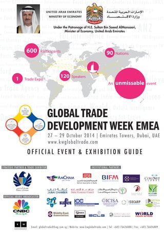 600 Participants 90 Nations 
An unmissable event 
1 Trade Expo 120 Speakers 
GLOBAL TRADE 
DEVELOPMENT WEEK EMEA 
27 – 29 October 201 4 | Emirates Towers, Dubai, UAE 
www.kwglobaltrade.com 
5th GLOBAL FREE 
TRADE & SPECIAL 
ECONOMIC 
ZONES SUMMIT 
O F F I C I A L E V E N T & E X H I B I T I O N G U I D E 
2nd GLOBAL TRADE 
FINANCE & INDUSTRIAL 
DEVELOPMENT 
SUMMIT 
2nd GLOBAL 
CORPORATE REAL 
ESTATE LEADER’S 
SUMMIT 
GLOBAL CUSTOMS & 
TRADE COMPLIANCE 
SUMMIT 
Under the Patronage of H.E. Sultan Bin Saeed AlMansoori, 
Minister of Economy, United Arab Emirates 
STRATEGIC PARTNER & TRADE EXHIBITOR INSTITUTIONAL PARTNERS 
OFFICIAL ARABIC BROADCASTER 
Email: globaltrade@kwg.com.sg | Website: www.kwglobaltrade.com | Tel: +603 76626888 | Fax: +603 76626889 
 
