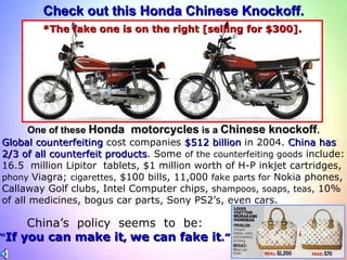Check out this Honda Chinese Knockoff. One of these  Honda  motorcycles  is a  Chinese knockoff . *The fake one is on the right [selling for $300]. Global counterfeiting  cost companies  $512 billion  in 2004.  China has 2/3 of all counterfeit products . Some  of the counterfeiting goods  include: 16.5  million Lipitor  tablets, $1 million worth of H-P inkjet cartridges,  phony  Viagra;  cigarettes,  $100 bills, 11,000  fake parts for  Nokia phones, Callaway Golf clubs, Intel Computer chips,  shampoos, soaps, teas,  10% of all medicines, bogus car parts, Sony PS2’s, even cars.  China’s  policy  seems  to  be: “ If you can make it ,  we can fake it .” 