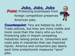 Point :  Protecting businesses from foreign competition preserves American jobs. Jobs, Jobs, Jobs Counterpoint:   Few are helped by Anti - Trade policies, but they are more visible and more vocal than the many who  are  hur t . Protecting jobs in import competing  industries raising prices to  consumers and  costs jobs in industries that use imported inputs. America and consumers pay dearly  each time protectionist measures “save” jobs.  