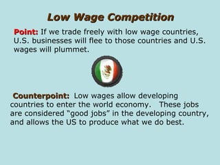 Low Wage Competition Counterpoint:   Low wages allow developing countries to enter the world economy.  These jobs are considered “good jobs” in the developing country, and allows the US to produce what we do best.  Point:  If we trade freely with low wage countries, U.S. businesses will flee to those countries and U.S. wages will plummet. 