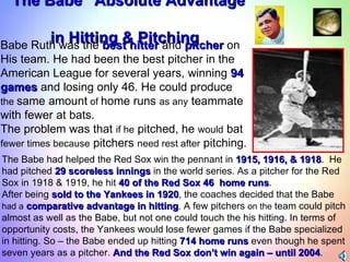“ The Babe” Absolute Advantage  in Hitting & Pitching Babe Ruth was the  best hitter  and  pitcher  on  His team. He had been the best pitcher in the  American League for several years, winning  94  games  and losing only 46. He could produce  the  same amount  of  home runs  as any  teammate  with fewer at bats.  The problem was that  if he  pitched, he  would  bat fewer times because  pitchers  need rest after  pitching.  The Babe had helped the Red Sox win the pennant in  1915, 1916, & 1918 .  He had pitched  29 scoreless innings  in the world series. As a pitcher for the Red  Sox in 1918 & 1919, he hit  40 of the Red Sox 46  home runs .  After being  sold to the Yankees in 1920 , the coaches decided that the Babe  had a   comparative advantage in hitting . A few pitchers  on the  team could pitch  almost as well as the Babe, but not one could touch the his hitting. In terms of  opportunity costs, the Yankees would lose fewer games if the Babe specialized  in hitting. So – the Babe ended up hitting  714 home runs  even though he spent  seven years as a pitcher.  And the Red Sox don’t win again – until 2004 . 