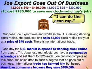 Joe Export Goes Out Of Business 12,000 x $40 = $480,000;   12,000 X $25 = $300,000 (It cost $180,000 to save one clock-radio guy’s job) Suppose Joe Export lives and works in the U.S. making dancing clock radios. He produces and  sells 12,000  clock radios per year at a  price of $40 each . There is no international trade.  One day the  U.S. market is opened   to dancing clock radios   from Japan. The Japanese manufacturers have a  comparative  advantage  and sell them for $25 each. Joe can not compete at this price. His sales drop to such a degree that he goes out of business.  International  trade has harmed him  but helped  American consumers because they save $180,000. “ I can do the econ rap.” 
