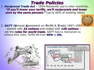 Trade Policies 2.  GATT  [ G eneral  A greement on   T ariffs &  T rade] 1947–1995  - started with  23   nations  and ended with  128 nations  –  set the  rules for world trade . GATT  had no   mechanism to  enforce their rules.  Tariffs fell from  40%  to  4% . 1.  Reciprocal Trade Act   – 1934-Roosevelt  said to other  countries,  “ If you’ll lower your tariffs,   we’ll reciprocate and lower   ours by the same   percent.”  [up to 50% of existing rates]  