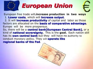 European Union European free trade will  increase production  in  two  ways. 1.   Lower costs , which will  increase output . 2. It will  increase productivity  of capital and  labor as those  factors are allocated on the  basis of comparative advantage .  Europe  will  be  more prosperous. So, there will be a  central bank[European Central Bank] ,  or a kind of   national sovereignty .  This is the  goal.  Each nation still has its  own central bank  but they  will have no a uthority   to  conduct m onetary  policy. They  will  operate like regional banks of the Fed . 