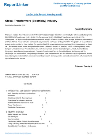 Find Industry reports, Company profiles
ReportLinker                                                                                              and Market Statistics



                                                >> Get this Report Now by email!

Global Transformers (Electricity) Industry
Published on September 2010

                                                                                                                        Report Summary

This report analyzes the worldwide markets for Transformers (Electricity) in US$ Million and Units by the following product segments:
500-10,000 kVA Transformers, 10,001-30,000 kVA Transformers, 30,001-100,000 kVA Transformers, and >100,001 kVA
Transformers. The report provides separate comprehensive analytics for the US, Canada, Japan, Europe, Asia-Pacific, Latin America,
and Rest of World. Annual estimates and forecasts are provided for each region for the period 2007 through 2015. A six-year historic
analysis is also provided for these markets. The report profiles 213 companies including many key and niche players such as Areva
T&D, ASEA Brown Boveri, Bharat Heavy Electricals Limited, Crompton Greaves Ltd., EFACEC Group, Ekarat Engineering Public
Company Limited, Hammond Power Solutions, Inc., IMP Power Limited, Kirloskar Electric Company Limited., Kuhlman Electric
Corporation, Nissin Electric Company Limited, Powertech Transformers (Pty) Ltd., Schneider Electric SA, Siemens AG, VA
Technologie AG, Shihlin Electric & Engineering Corporation, Smit Transformatoren NV, and Waukesha Electric Systems Inc. Market
data and analytics are derived from primary and secondary research. Company profiles are mostly extracted from URL research and
reported select online sources.




                                                                                                                         Table of Content


TRANSFORMERS (ELECTRICITY) MCP-2578
A GLOBAL STRATEGIC BUSINESS REPORT



                                          CONTENTS



 1. INTRODUCTION, METHODOLOGY & PRODUCT DEFINITIONS                                                      1
     Study Reliability and Reporting Limitations                               1
     Disclaimers                                               2
     Data Interpretation & Reporting Level                                     3
      Quantitative Techniques & Analytics                                      3
     Product Definitions and Scope of Study                                        3
      Power Transformers                                               4
      Distribution Transformers                                        4


 2. INDUSTRY OVERVIEW                                                          5
     Market Scenario and Outlook                                           5
      Value Analysis                                               5
      Volume Analysis                                              5
     Transformers Market Outlives Global Recession                                         6
     Energy-Efficiency Norms Offer Respite to Manufacturers                                    6
     Global Electric Power Sector - An Overview                                        7



Global Transformers (Electricity) Industry (From Slideshare)                                                                         Page 1/22
 