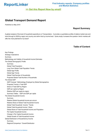 Find Industry reports, Company profiles
ReportLinker                                                                      and Market Statistics
                                            >> Get this Report Now by email!



Global Transport Demand Report
Published on May 2010

                                                                                                             Report Summary

A global analysis of the level of household expenditure on Transportation. It provides a quantitative profile of relative market size and
trend through to 2029 by region and country and within that by income level. Quite simply it answers the question 'which markets will
offer the most potential for my brand''




                                                                                                             Table of Content

Key Findings
Strategic Implications
Summary
Methodology and Validity of Household Income Estimates
The Global Demographic Profile
    Summary
    Global Total Population
    Long Term Global Total Population Trends
    Global Age Profile
    Global Age Trends
    Global Total Number of Households
    Projected Global Total Number of Households
The Global GDP
    GDP Forecast ' Methodology Employed by Global Demographics
    Projected Trends in Total GDP
    Share of Total GDP by Region
    GDP per capita by Region
    Relative GDP per capita by region
    Summary Tables - GDP and GDP per capita
The Global Household Income
    Summary
    Relative Global Household Income per annum
    Relative Share of Global Total Household Income
    Global Total Household Income ' Trends
    Global Total Household Income ' Share
    Global Share of Total Household Income and Population
    Per Capita Household Income
    Change in Per Capita Household Income
    Global Growth of Total Household Income
Global Distribution of Household by Income
    Summary
    Regional Comparison ' Overall Distribution



Global Transport Demand Report (From Slideshare)                                                                                 Page 1/4
 