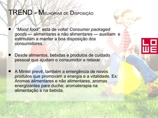 TREND -   M ELHORIAS   DE  D ISPOSIÇÃO “ Mood food”   está de volta!  Consumer packaged goods  — alimentares e não alimentares — auxiliam  e estimulam a manter a boa disposição dos consumidores. Desde alimentos, bebidas e produtos de cuidado pessoal que ajudam o consumidor a relaxar. A Mintel prevê, também a emergência de novos produtos que promovam a energia e a vitalidade. Ex: Aromas alimentares e não alimentares, aromas energizantes para duche; aromaterapia na alimentação e na bebida. 