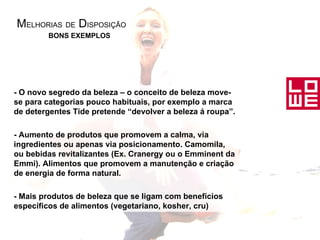 M ELHORIAS   DE  D ISPOSIÇÃO - O novo segredo da beleza – o conceito de beleza move-se para categorias pouco habituais, por exemplo a marca de detergentes Tide pretende “devolver a beleza á roupa”. - Aumento de produtos que promovem a calma, via ingredientes ou apenas via posicionamento. Camomila, ou bebidas revitalizantes (Ex. Cranergy ou o Emminent da Emmi). Alimentos que promovem a manutenção e criação de energia de forma natural. - Mais produtos de beleza que se ligam com benefícios específicos de alimentos (vegetariano, kosher, cru) BONS EXEMPLOS 