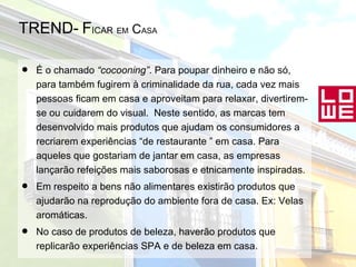 TREND-   F ICAR   EM  C ASA É o chamado  “cocooning” . Para poupar dinheiro e não só, para também fugirem à criminalidade da rua, cada vez mais pessoas ficam em casa e aproveitam para relaxar, divertirem-se ou cuidarem do visual.  Neste sentido, as marcas tem desenvolvido mais produtos que ajudam os consumidores a recriarem experiências “de restaurante ” em casa. Para aqueles que gostariam de jantar em casa, as empresas lançarão refeições mais saborosas e etnicamente inspiradas. Em respeito a bens não alimentares existirão produtos que ajudarão na reprodução do ambiente fora de casa. Ex: Velas aromáticas. No caso de produtos de beleza, haverão produtos que replicarão experiências SPA e de beleza em casa. 