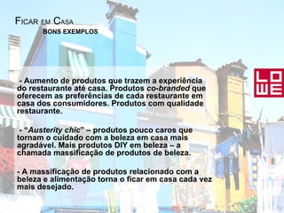 F ICAR   EM  C ASA - Aumento de produtos que trazem a experiência do restaurante até casa. Produtos  co-branded  que oferecem as preferências de cada restaurante em casa dos consumidores. Produtos com qualidade restaurante.  - “ Austerity chic ” – produtos pouco caros que tornam o cuidado com a beleza em casa mais agradável. Mais produtos DIY em beleza – a chamada massificação de produtos de beleza.  - A massificação de produtos relacionado com a beleza e alimentação torna o ficar em casa cada vez mais desejado .   BONS EXEMPLOS 