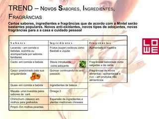 TREND –  Novos  S ABORES ,  I NGREDIENTES ,  F RAGRÂNCIAS   Certos sabores, ingredientes e fragrâncias que de acordo com a Mintel serão bastantes populares. Novos anti-oxidantes, novos tipos de adoçantes, novas fragrâncias para a a casa e cuidado pessoal Piripiri- Em molhos picantes. Expansão de ingredientes e plantas medicinais chineses Chimichurri- clássico em molhos para grelhados. Ómega 3 Masala- uma investida pelos sabores de  caril. Ingredientes de beleza Quasi- em comida e bebida Fragrâncias de novos alimentos - apimentados e  fruty  - em produtos não alimentícios Quinoa- continuando do ano passado. Caqui- posicionado pela sua singularidade Fragrâncias saborosas como salgadas e de carne. Stevia introduzido como adoçante Cacto- em comida e bebida Apimentado e madeira Frutos (super) exóticos como Baobab e Jujube. Lavanda – em comida e bebidas, sozinha ou acompanhada por sabores familiares Fragrâncias Ingredientes Sabores 