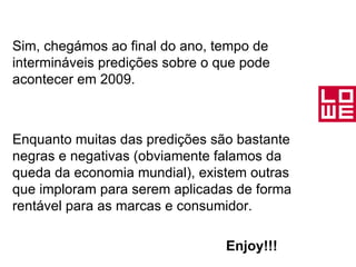 Sim, chegámos ao final do ano, tempo de intermináveis predições sobre o que pode acontecer em 2009. Enquanto muitas das predições são bastante negras e negativas (obviamente falamos da queda da economia mundial), existem outras que imploram para serem aplicadas de forma rentável para as marcas e consumidor. Enjoy!!! 