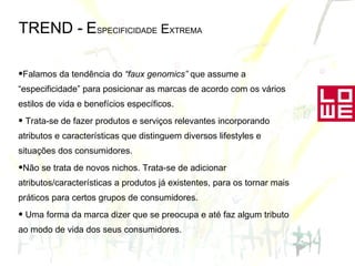 TREND -   E SPECIFICIDADE  E XTREMA Falamos da tendência do  “faux genomics”  que assume a “especificidade” para posicionar as marcas de acordo com os vários estilos de vida e benefícios específicos. Trata-se de fazer produtos e serviços relevantes incorporando atributos e características que distinguem diversos lifestyles e situações dos consumidores. Não se trata de novos nichos. Trata-se de adicionar atributos/características a produtos já existentes, para os tornar mais práticos para certos grupos de consumidores.  Uma forma da marca dizer que se preocupa e até faz algum tributo ao modo de vida dos seus consumidores.  