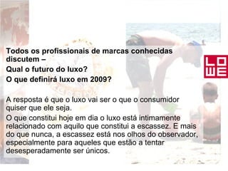 Todos os profissionais de marcas conhecidas discutem – Qual o futuro do luxo? O que definirá luxo em 2009?  A resposta é que o luxo vai ser o que o consumidor quiser que ele seja.  O que constitui hoje em dia o luxo está intimamente relacionado com aquilo que constitui a escassez. E mais do que nunca, a escassez está nos olhos do observador, especialmente para aqueles que estão a tentar desesperadamente ser únicos. 