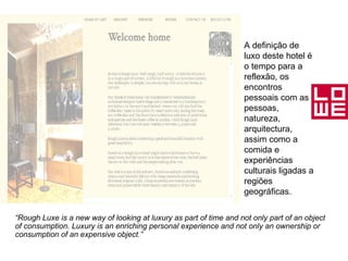 “ Rough Luxe is a new way of looking at luxury as part of time and not only part of an object of consumption. Luxury is an enriching personal experience and not only an ownership or consumption of an expensive object.” A definição de luxo deste hotel é o tempo para a reflexão, os encontros pessoais com as pessoas, natureza, arquitectura, assim como a comida e experiências culturais ligadas a regiões geográficas. 