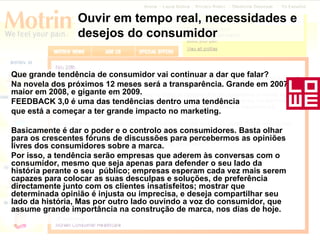 Que grande tendência de consumidor vai continuar a dar que falar?  Na novela dos próximos 12 meses será a transparência. Grande em 2007, maior em 2008, e gigante em 2009. FEEDBACK 3,0 é uma das tendências dentro uma tendência que está a começar a ter grande impacto no marketing.  Basicamente é dar o poder e o controlo aos consumidores. Basta olhar para os crescentes fóruns de discussões para percebermos as opiniões livres dos consumidores sobre a marca.  Por isso, a tendência serão empresas que aderem às conversas com o consumidor, mesmo que seja apenas para defender o seu lado da história perante o seu  público; empresas esperam cada vez mais serem capazes para colocar as suas desculpas e soluções, de preferência directamente junto com os clientes insatisfeitos; mostrar que determinada opinião é injusta ou imprecisa, e deseja compartilhar seu lado da história, Mas por outro lado ouvindo a voz do consumidor, que assume grande importância na construção de marca, nos dias de hoje. Ouvir em tempo real, necessidades e desejos do consumidor 