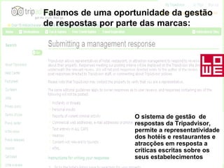 Falamos de uma oportunidade da gestão de respostas por parte das marcas: O sistema de gestão  de respostas da Tripadvisor, permite a representatividade dos hotéis e restaurantes e atracções em resposta a criticas escritas sobre os seus estabelecimentos 