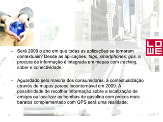 - Será 2009 o ano em que todas as aplicações se tornaram contextuais? Desde as aplicações,  tags ,  smartphones ,  gps,  a procura de informação é integrada em mapas com  tracking , saber e conectividade. - Aguardado pelo maioria dos consumidores, a contextualização através de mapas parece incontornável em 2009. A possibilidade de recolher informação sobre a localização de amigos ou localizar as bombas de gasolina com preços mais baratos complementado com GPS será uma realidade. 