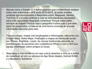 Marcas como a Google ou a Nokia esperam que os telemóveis estejam todos com a tecnologia GPS entre 2010-2012. Já assim existem produtos que acompanham a Mapmania como: Mapquest, Navteq, TomTom. E o mundo continua a criar as infra-estruturas necessária para a tão aguardada integração contextual. Porquê todos estes serviços de mapas? Porque hoje a geografia é sobre tudo o que está perto do consumidor, e trata-se de uma forma universal de guardar informação relevante para este.  Tudo se integra, mapas com localizações e informações relevantes (ex: Google Maps, Nokia Maps, FireEagle) a mapas de interacção social (ex: Plazes, Brightkite, Loopt). As marcas tradicionais adorarão as possibilidades de parcerias com a plataforma Where e com a Wrrl que agrega informação sobre  amigos ou locais . Mapmania é uma tendência em que o pó já assentou e vive-se o tempo de massificar, já com os reforços da App Store (Apple), Android EnKin e o Blackberry Sotrefront. 