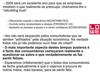- 2009 será um excelente ano para que as empresas mostrem o que realmente as preocupa, chamamos-lhe o “rebuilding trust”. - Oferecendo respeito e relevância (NICHETRIBUTES) - Ouvindo sobre necessidades e desejos (FEEDBACK 3.0). - Ajudando as pessoas a poupar e a serem ecológicas (ECONCIERGE) - Isto não será esquecido pelos consumidores que se sentem “asfixiados” pela situação económica. Na verdade todos nós já não podemos ouvir falar de crise!!! -  O mais importante aspecto destes tempos austeros é o facto dos consumidores começarem realmente a questionar-se sobre o que verdadeiramente os faz sentir felizes.  - Esperemos (infelizmente!) que o bolso dos consumidores se feche gradualmente e que o vejamos à procura de outros meios, mais baratos, para se sentir feliz.   