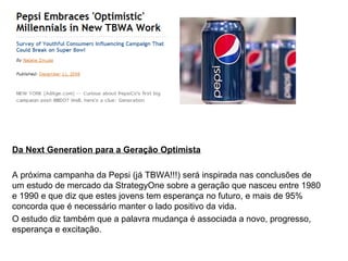 Da Next Generation para a Geração Optimista A próxima campanha da Pepsi (já TBWA!!!) será inspirada nas conclusões de um estudo de mercado da StrategyOne sobre a geração que nasceu entre 1980 e 1990 e que diz que estes jovens tem esperança no futuro, e mais de 95% concorda que é necessário manter o lado positivo da vida. O estudo diz também que a palavra mudança é associada a novo, progresso, esperança e excitação. 