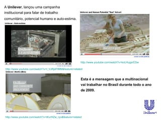 Esta é a mensagem que a multinacional vai trabalhar no Brasil durante todo o ano de 2009.  A  Unilever , lançou uma campanha institucional para falar de trabalho comunitário, potencial humano e auto-estima.   http:// www.youtube.com/watch?v = koLHugsrCSw http://www.youtube.com/watch?v=tKvrHZw_ryo&feature=related http://www.youtube.com/watch?v=I_VJRj4FlMM&feature=related 