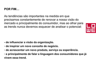 POR FIM… As tendências são importantes na medida em que precisamos constantemente de renovar a nossa visão do mercado e principalmente do consumidor, mas ao olhar para as trends nunca devemos esquecer de analisar o potencial: - de influenciar a visão da organização. de inspirar um novo conceito de negócio. de acrescentar um novo produto, serviço ou experiência. e principalmente de falar a linguagem dos consumidores que já vivem essa trend.   