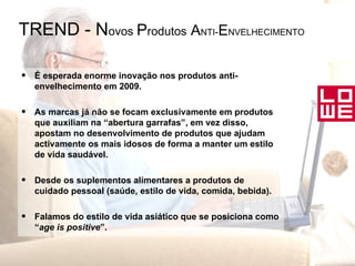 TREND - N ovos  P rodutos  A NTI - E NVELHECIMENTO É esperada enorme inovação nos produtos anti-envelhecimento em 2009. As marcas já não se focam exclusivamente em produtos que auxiliam na “abertura garrafas”, em vez disso, apostam no desenvolvimento de produtos que ajudam activamente os mais idosos de forma a manter um estilo de vida saudável. Desde os suplementos alimentares a produtos de cuidado pessoal (saúde, estilo de vida, comida, bebida). Falamos do estilo de vida asiático que se posiciona como “ age is positive ”. 