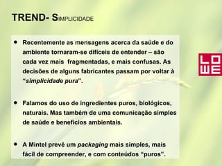 TREND- S IMPLICIDADE Recentemente as mensagens acerca da saúde e do ambiente tornaram-se difíceis de entender – são cada vez mais  fragmentadas, e mais confusas. As decisões de alguns fabricantes passam por voltar à “ simplicidade pura ”. Falamos do uso de ingredientes puros, biológicos, naturais. Mas também de uma comunicação simples de saúde e benefícios ambientais.  A Mintel prevê um  packaging  mais simples, mais fácil de compreender, e com conteúdos “puros”. 