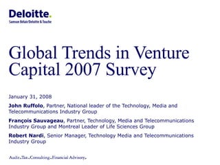 Global Trends in Venture Capital 2007 Survey  January 31, 2008 John Ruffolo , Partner, National leader of the Technology, Media and Telecommunications Industry Group François Sauvageau , Partner, Technology, Media and Telecommunications Industry Group and Montreal Leader of Life Sciences Group Robert Nardi , Senior Manager, Technology Media and Telecommunications Industry Group 