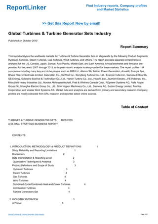 Find Industry reports, Company profiles
ReportLinker                                                                                and Market Statistics



                                              >> Get this Report Now by email!

Global Turbines & Turbine Generator Sets Industry
Published on October 2010

                                                                                                            Report Summary

This report analyzes the worldwide markets for Turbines & Turbine Generator Sets in Megawatts by the following Product Segments:
Hydraulic Turbines, Steam Turbines, Gas Turbines, Wind Turbines, and Others. The report provides separate comprehensive
analytics for the US, Canada, Japan, Europe, Asia-Pacific, Middle East, and Latin America. Annual estimates and forecasts are
provided for the period 2007 through 2015. A six-year historic analysis is also provided for these markets. The report profiles 154
companies including many key and niche players such as ABB Ltd., Alstom SA, Alstom Power Generation, Ansaldo Energia Spa,
Bharat Heavy Electricals Limited, Caterpillar, Inc., DeWind Inc., Dongfang Turbine Co., Ltd., Enercon India Ltd., Gamesa Eólica SA,
GE Energy, Goldwind Science & Technology Co., Ltd., Harbin Turbine Co., Ltd., Hitachi, Ltd., Jeumont Electric, JFE Holdings, Inc.,
Mitsubishi Heavy Industries Ltd., Nordex Aktiengesellschaft, Pratt & Whitney Canada Corp., REpower Systems AG, Rolls Royce
Group Plc, Shanghai Electric Group Co., Ltd., Shin Nippon Machinery Co., Ltd., Siemens AG, Suzlon Energy Limited, Toshiba
Corporation, and Vestas Wind Systems A/S. Market data and analytics are derived from primary and secondary research. Company
profiles are mostly extracted from URL research and reported select online sources.




                                                                                                            Table of Content


TURBINES & TURBINE GENERATOR SETS MCP-2579
A GLOBAL STRATEGIC BUSINESS REPORT



CONTENTS



 1. INTRODUCTION, METHODOLOGY & PRODUCT DEFINITIONS                                        1
     Study Reliability and Reporting Limitations                         1
     Disclaimers                                         2
     Data Interpretation & Reporting Level                               2
      Quantitative Techniques & Analytics                                3
     Product Definitions and Scope of Study                                  3
      Hydraulic Turbines                                         3
      Steam Turbines                                         4
      Gas Turbines                                           4
      Wind Turbines                                          4
      Combined-Cycle/Combined-Heat-and-Power Turbines                            4
      Combustion Turbines                                            4
      Turbine Generators Set                                         4


 2. INDUSTRY OVERVIEW                                                    5
     A Primer                                           5



Global Turbines & Turbine Generator Sets Industry                                                                              Page 1/21
 