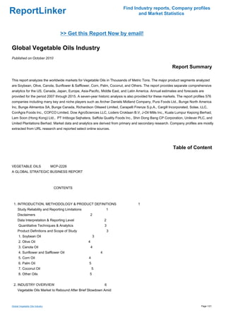 Find Industry reports, Company profiles
ReportLinker                                                                     and Market Statistics



                                   >> Get this Report Now by email!

Global Vegetable Oils Industry
Published on October 2010

                                                                                                           Report Summary

This report analyzes the worldwide markets for Vegetable Oils in Thousands of Metric Tons. The major product segments analyzed
are Soybean, Olive, Canola, Sunflower & Safflower, Corn, Palm, Coconut, and Others. The report provides separate comprehensive
analytics for the US, Canada, Japan, Europe, Asia-Pacific, Middle East, and Latin America. Annual estimates and forecasts are
provided for the period 2007 through 2015. A seven-year historic analysis is also provided for these markets. The report profiles 576
companies including many key and niche players such as Archer Daniels Midland Company, Pura Foods Ltd., Bunge North America
Inc, Bunge Alimentos SA, Bunge Canada, Richardson Oilseed Limited, Carapelli Firenze S.p.A., Cargill Incorporated, Solae, LLC,
ConAgra Foods Inc., COFCO Limited, Dow AgroSciences LLC, Loders Croklaan B.V, J-Oil Mills Inc., Kuala Lumpur Kepong Berhad,
Lam Soon (Hong Kong) Ltd., PT Intiboga Sejhatera, Saffola Quality Foods Inc., Shin Dong Bang CP Corporation, Unilever PLC, and
United Plantations Berhad. Market data and analytics are derived from primary and secondary research. Company profiles are mostly
extracted from URL research and reported select online sources.




                                                                                                           Table of Content


VEGETABLE OILS MCP-2226
A GLOBAL STRATEGIC BUSINESS REPORT



                                 CONTENTS



 1. INTRODUCTION, METHODOLOGY & PRODUCT DEFINITIONS                                 1
     Study Reliability and Reporting Limitations                1
     Disclaimers                                    2
     Data Interpretation & Reporting Level                      2
      Quantitative Techniques & Analytics                       3
     Product Definitions and Scope of Study                         3
      1. Soybean Oil                                    3
      2. Olive Oil                                 4
      3. Canola Oil                                    4
      4. Sunflower and Safflower Oil                        4
      5. Corn Oil                                  4
      6. Palm Oil                                  5
      7. Coconut Oil                                   5
      8. Other Oils                                 5


 2. INDUSTRY OVERVIEW                                           6
     Vegetable Oils Market to Rebound After Brief Slowdown Amid



Global Vegetable Oils Industry                                                                                                Page 1/21
 