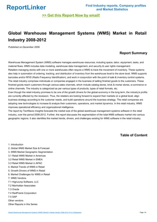 Find Industry reports, Company profiles
ReportLinker                                                                                             and Market Statistics
                                           >> Get this Report Now by email!



Global Warehouse Management Systems (WMS) Market in Retail
Industry 2008-2012
Published on December 2009

                                                                                                                       Report Summary

Warehouse Management System (WMS) software manages warehouse resources; including space, labor, equipment, tasks, and
material flows. WMS includes data modeling, warehouse data management, and security & user rights management.
Retailers managing stores with one or more warehouses often require a WMS to track the movement of inventory. These systems
also help in automation of ordering, tracking, and distribution of inventory from the warehouse level to the store level. WMS supports
barcodes and/or RFID (Radio Frequency Identification), and work in conjunction with the point of sale & inventory control systems.
The retail industry comprises individuals or companies engaged in the business of selling finished goods to the customers. These
finished goods reach customers through various sales channels, which include catalog stores, brick & mortar stores, e-commerce or
online channels. The industry is categorized as per various types of products, types of retail formats, etc.
Even though the retail industry promises to be one of the growth drivers for the global economy in the long term, the industry's profits
are currently affected by the recession. Thus, the retailers are looking forward to expand their markets on a global level, align
business strategy according to the customer needs, and build operations around the business strategy. The retail companies are
adopting new technologies to increase & analyze their customers, operations, and market dynamics. In the retail industry, WMS
improves operational efficiency and organizational intelligence.
The report by TechNavio Insights forecasts the market size of the global warehouse management systems software in the retail
industry, over the period 2008-2012. Further, the report discusses the segmentation of the total WMS software market into various
geographic regions. It also identifies the market trends, drivers, and challenges existing for WMS software in the retail industry.




                                                                                                                        Table of Content

1. Introduction
2. Global WMS Market Size & Forecast
3. WMS Market Geographic Segmentation
3.1 Retail WMS Market in Americas
3.2 Retail WMS Market in EMEA
3.3 Retail WMS Market in APAC
4. Market Trends of WMS in Retail
5. Growth Drivers of WMS in Retail
6. Market Challenges for WMS in Retail
7. WMS Vendors
7.1 HighJump Software, LLC
7.2 Manhattan Associates
7.3 Oracle
7.4 RedPrairie Corporation
7.5 SAP
Other vendors
Other Reports in this Series


Global Warehouse Management Systems (WMS) Market in Retail Industry 2008-2012 (From Slideshare)                                     Page 1/4
 