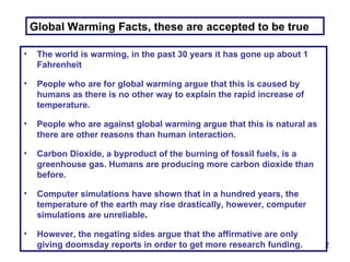Global Warming Facts, these are accepted to be true The world is warming, in the past 30 years it has gone up about 1 Fahrenheit People who are for global warming argue that this is caused by humans as there is no other way to explain the rapid increase of temperature. People who are against global warming argue that this is natural as there are other reasons than human interaction. Carbon Dioxide, a byproduct of the burning of fossil fuels, is a greenhouse gas. Humans are producing more carbon dioxide than before. Computer simulations have shown that in a hundred years, the temperature of the earth may rise drastically, however, computer simulations are unreliable . However, the negating sides argue that the affirmative are only giving doomsday reports in order to get more research funding. 