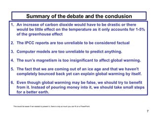 Summary of the debate and the conclusion An increase of carbon dioxide would have to be drastic or there would be little effect on the temperature as it only accounts for 1-5% of the greenhouse effect The IPCC reports are too unreliable to be considered factual Computer models are too unreliable to predict anything. The sun’s magnetism is too insignificant to affect global warming. The fact that we are coming out of an ice age and that we haven't completely bounced back yet can explain global warming by itself. Even though global warming may be false, we should try to benefit from it. Instead of pouring money into it, we should take small steps for a better earth. This would be easier if we needed to present it, there is only so much you can fit on a PowerPoint. 