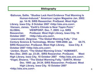 Bibliography Baliunas, Sallie. “Studies Lack Hard Evidence That Warming Is  Human-Induced.” American Legion Magazine Jan. 2002:  pp. 14-16. SIRS Researcher. ProQuest. West High  Library, Iowa City. 8 October 2007 <http://sks.sirs.com>. Hansen, James. “Earth's Climate is Near Tippin Point.” GLOBAL  VIEWPOINT, Dec. 7, 2005: n.p. SIRS Researcher.  ProQuest. West High Library, Iowa City. 10 October 2007  <http://sks.sirs.com>. Jaworowski, Zbigniew. “The Global Warming Folly.” 21st  Century Science & Technology, Winter 1999-2000: pp.  64-75. SIRS Researcher. ProQuest. West High Library,  Iowa City. 8 October 2007 <http://sks.sirs.com>. Jordon, Stuart. “The Global Warming Crisis.” HUMANIST,  Nov./Dec. 2005: pp. 23-29.. SIRS Researcher. ProQuest.  West High Library, Iowa City. 10 October 2007  <http://sks.sirs.com>. Vogel, Shawna. “The Global Warming Folly.” EARTH, Winter  Dec. 1995: pp. 24-34. SIRS Researcher. ProQuest. West  High Library, Iowa City. 10 October 2007  <http://sks.sirs.com>.  