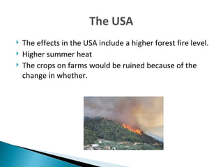 The effects in the USA include a higher forest fire level. Higher summer heat The crops on farms would be ruined because of the change in whether.  