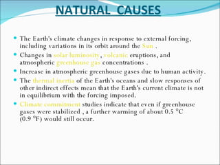 NATURAL  CAUSES The Earth's climate changes in response to external forcing, including variations in its orbit around the  Sun  . Changes in  solar luminosity ,  volcanic  eruptions, and atmospheric  greenhouse gas  concentrations . Increase in atmospheric greenhouse gases due to human activity. The  thermal inertia  of the Earth's oceans and slow responses of other indirect effects mean that the Earth's current climate is not in equilibrium with the forcing imposed. Climate commitment  studies indicate that even if greenhouse gases were stabilized , a further warming of about 0.5 °C (0.9 °F) would still occur. 