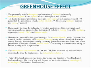 GREENHOUSE EFFECT The process by which  absorption  and emission of  infrared  radiation by  atmospheric gases  warm a  planet 's lower atmosphere and surface. On Earth, the major greenhouse gases are  water vapor , which causes about 36–70 percent of the greenhouse effect ,  carbon dioxide  , 9–26 percent;  methane   percent; and  ozone , 7 percent. Human activity since the industrial revolution has increased the concentration of various greenhouse gases, leading to increased  radiative   forcing  from CO 2 ,  methane , troposphere  ozone ,  CFCs  and  nitrous oxide .  Methane is a more effective greenhouse gas than  carbon dioxide , but its concentration is much smaller so that its total  radiative  forcing  is only about a fourth of that from carbon dioxide. Some other naturally occurring gases contribute small fractions of the greenhouse effect; one of these,  nitrous oxide   is increasing in concentration owing to human activity such as agriculture.  The  atmospheric concentrations  of CO 2  and CH 4  have increased by 31% and 149% respectively since the beginning of the  industrial revolution  .  Future CO 2  levels are expected to rise due to ongoing burning of fossil fuels and land-use change. The rate of rise will depend on uncertain economic,  sociological ,  technological , and natural developments,  