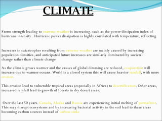 Storm strength leading to  extreme weather   is increasing, such as the power dissipation index of hurricane intensity . Hurricane power dissipation is highly correlated with temperature, reflecting  Increases in catastrophes resulting from  extreme weather  are mainly caused by increasing population densities, and anticipated future increases are similarly dominated by societal change rather than climate change As the climate grows warmer and the causes of global dimming are reduced,  evaporation  will increase due to warmer oceans. World is a closed system this will cause heavier  rainfall , with more  erosion .  This erosion lead to vulnerable tropical areas (especially in Africa) to  desertification . Other areas, increased rainfall lead to growth of forests in dry desert areas. Over the last 50 years.  Canada ,  Alaska  and  Russia  are experiencing initial melting of  permafrost . This may disrupt ecosystems and by increasing bacterial activity in the soil lead to these areas becoming carbon sources instead of  carbon sinks   CLIMATE 
