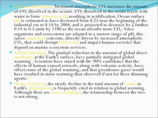 Ocean acidification .  Increased atmospheric CO 2  increases the amount of CO 2  dissolved in the oceans. CO 2  dissolved in the ocean reacts with water to form  carbonic acid , resulting in acidification. Ocean surface  pH  is estimated to have decreased from 8.25 near the beginning of the industrial era to 8.14 by 2004, and is projected to decrease by a further 0.14 to 0.5 units by 2100 as the ocean absorbs more CO 2 . Since organisms and ecosystems are adapted to a narrow range of pH, this raises  extinction  concerns, directly driven by increased atmospheric CO 2 , that could disrupt  food webs  and impact human societies that depend on marine ecosystem services. Global dimming . The gradual reduction in the amount of global direct  irradiance  at the Earth's surface, have partially mitigated global warming . Scientists have stated with 66–90% confidence that the effects of human-caused aerosols, along with volcanic activity, have offset some of the global warming, and that greenhouse gases would have resulted in more warming than observed if not for these dimming agents. [1] Ozone depletion , the steady decline in the total amount of  ozone  in Earth's  stratosphere , is frequently cited in relation to global warming. Although there are  areas of linkage , the relationship between the two is not strong. 