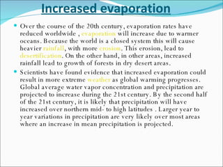 Increased evaporation Over the course of the 20th century, evaporation rates have reduced worldwide ,  evaporation  will increase due to warmer oceans. Because the world is a closed system this will cause heavier  rainfall , with more  erosion . This erosion, lead to  desertification . On the other hand, in other areas, increased rainfall lead to growth of forests in dry desert areas. Scientists have found evidence that increased evaporation could result in more extreme  weather  as global warming progresses. Global average water vapor concentration and precipitation are projected to increase during the 21st century. By the second half of the 21st century, it is likely that precipitation will have increased over northern mid- to high latitudes . Larger year to year variations in precipitation are very likely over most areas where an increase in mean precipitation is projected. 