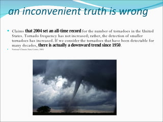 an inconvenient truth is wrong Claims  that 2004 set an all-time record  for the number of tornadoes in the United States. Tornado frequency has not increased; rather, the detection of smaller tornadoes has increased. If we consider the tornadoes that have been detectable for many decades,  there is actually a downward trend since 1950 . National Climate Data Center, 2005 